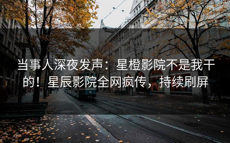当事人深夜发声：星橙影院不是我干的！星辰影院全网疯传，持续刷屏