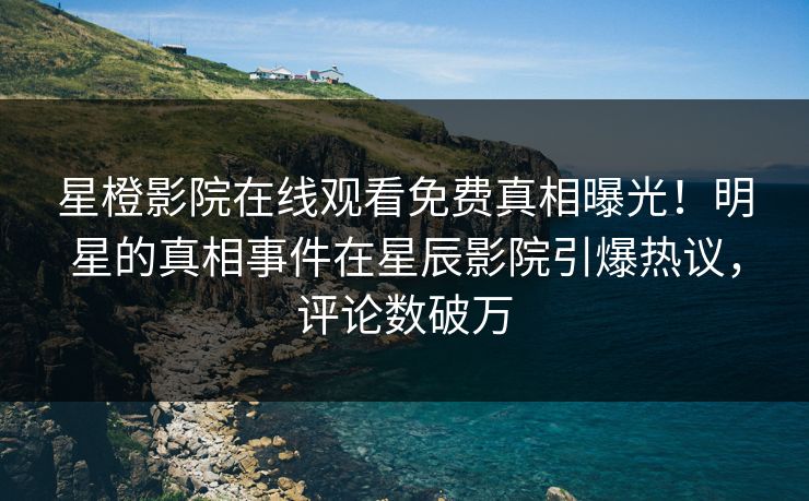 星橙影院在线观看免费真相曝光！明星的真相事件在星辰影院引爆热议，评论数破万