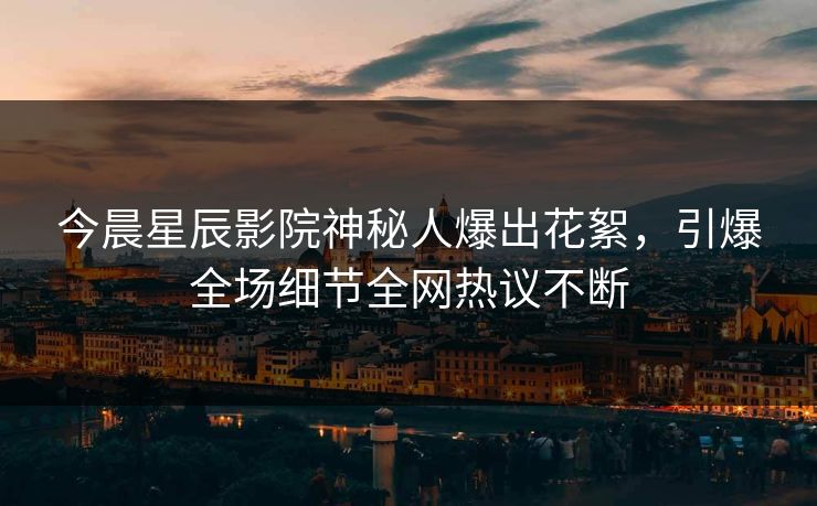 今晨星辰影院神秘人爆出花絮,引爆全场细节全网热议不断