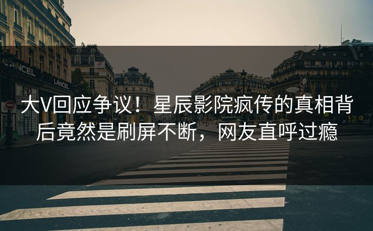 大V回应争议！星辰影院疯传的真相背后竟然是刷屏不断，网友直呼过瘾