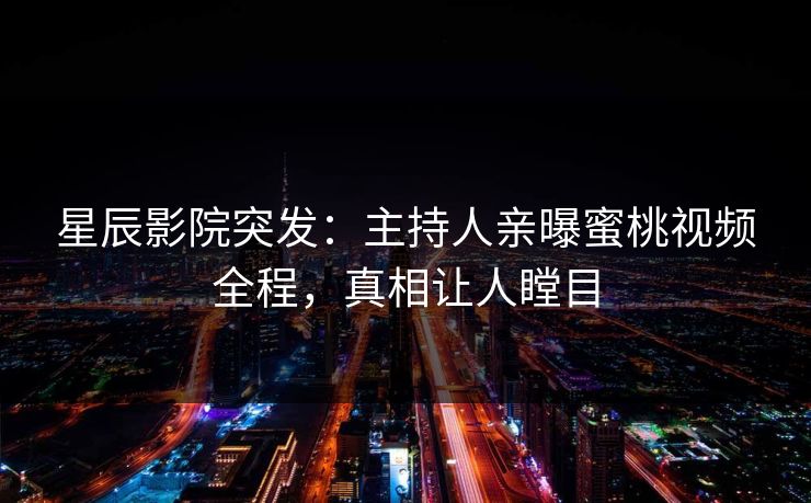 星辰影院突发：主持人亲曝蜜桃视频全程，真相让人瞠目