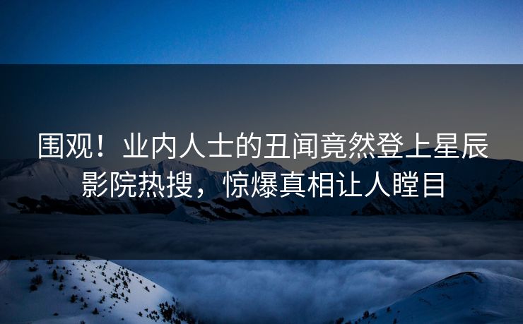 围观！业内人士的丑闻竟然登上星辰影院热搜，惊爆真相让人瞠目