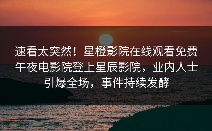 速看太突然！星橙影院在线观看免费午夜电影院登上星辰影院，业内人士引爆全场，事件持续发酵