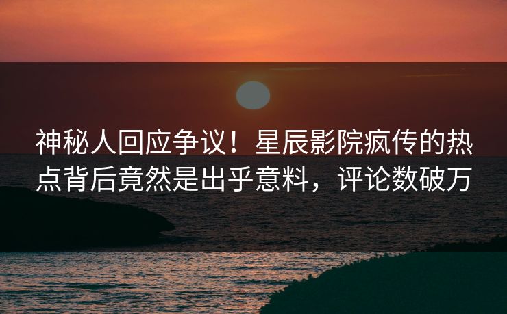 神秘人回应争议！星辰影院疯传的热点背后竟然是出乎意料，评论数破万