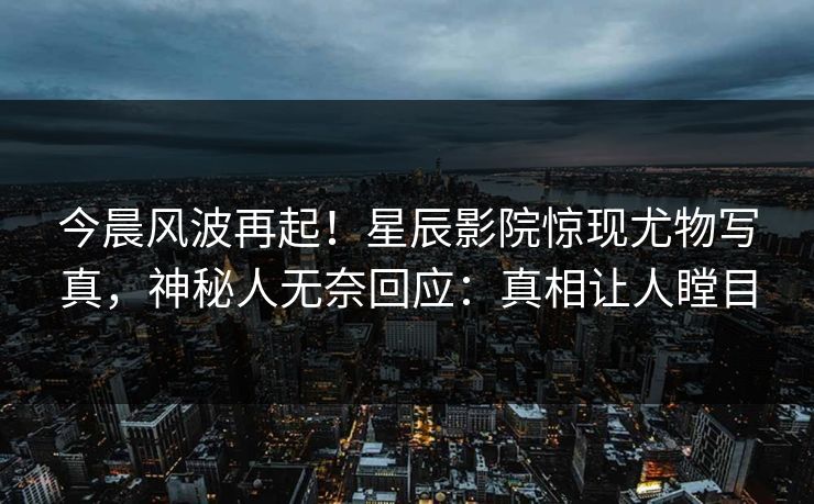 今晨风波再起！星辰影院惊现尤物写真，神秘人无奈回应：真相让人瞠目