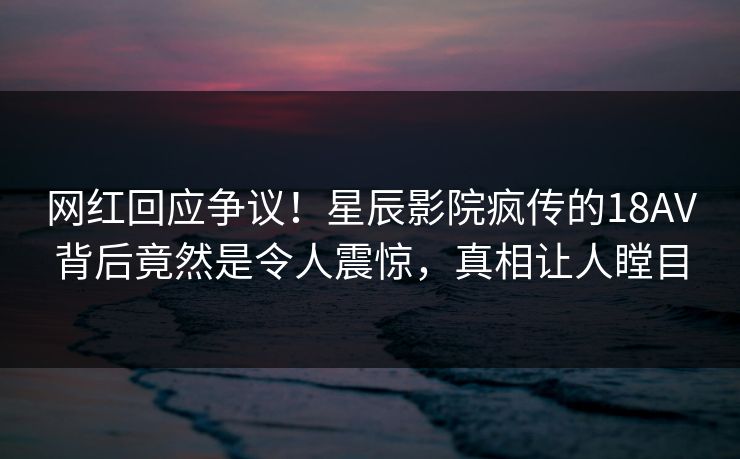网红回应争议！星辰影院疯传的18AV背后竟然是令人震惊，真相让人瞠目