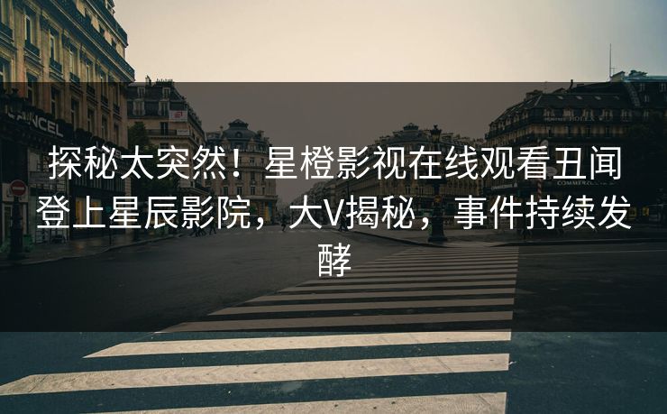 探秘太突然！星橙影视在线观看丑闻登上星辰影院，大V揭秘，事件持续发酵