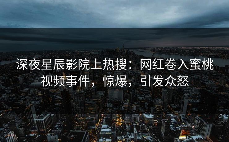深夜星辰影院上热搜：网红卷入蜜桃视频事件，惊爆，引发众怒
