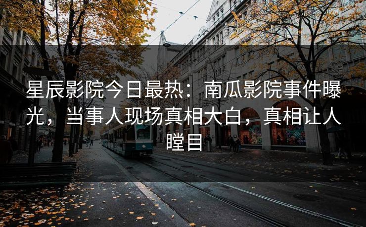 星辰影院今日最热：南瓜影院事件曝光，当事人现场真相大白，真相让人瞠目