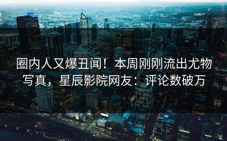圈内人又爆丑闻！本周刚刚流出尤物写真，星辰影院网友：评论数破万