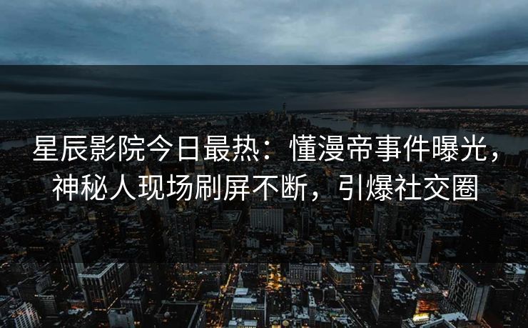 星辰影院今日最热：懂漫帝事件曝光，神秘人现场刷屏不断，引爆社交圈