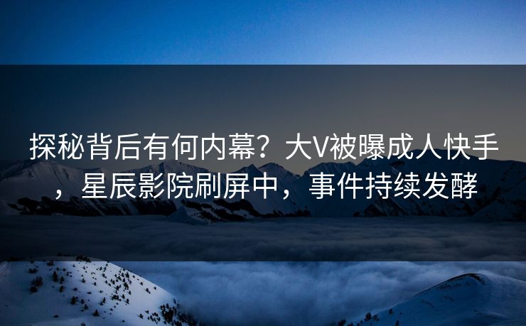 探秘背后有何内幕？大V被曝成人快手，星辰影院刷屏中，事件持续发酵