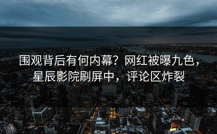 围观背后有何内幕？网红被曝九色，星辰影院刷屏中，评论区炸裂