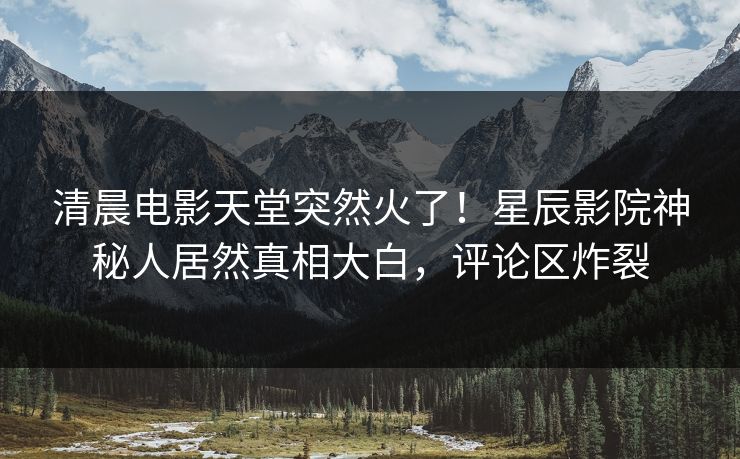 清晨电影天堂突然火了！星辰影院神秘人居然真相大白，评论区炸裂