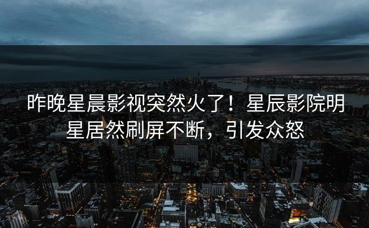 昨晚星晨影视突然火了！星辰影院明星居然刷屏不断，引发众怒