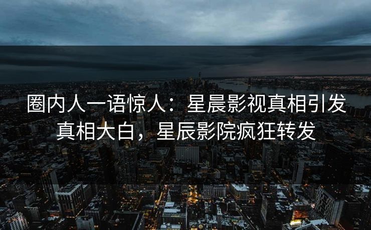 圈内人一语惊人：星晨影视真相引发真相大白，星辰影院疯狂转发