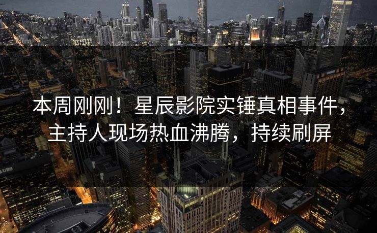 本周刚刚！星辰影院实锤真相事件，主持人现场热血沸腾，持续刷屏
