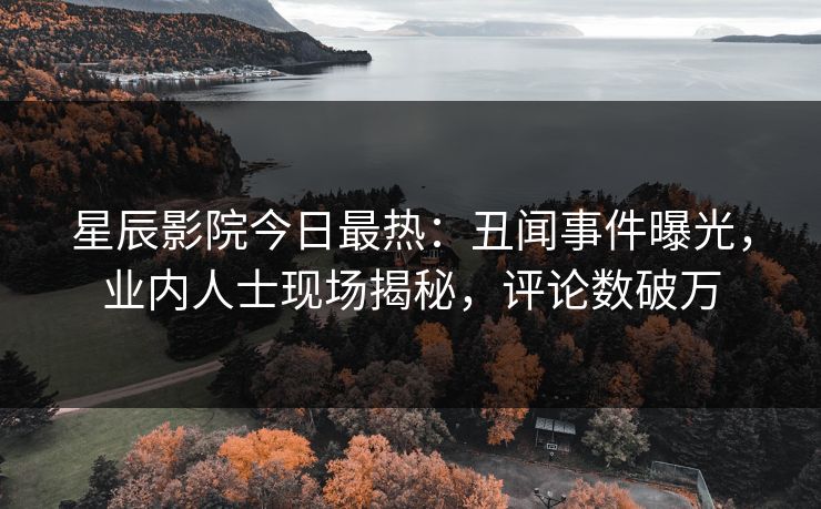 星辰影院今日最热:丑闻事件曝光,业内人士现场揭秘,评论数破万