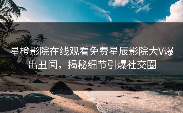星橙影院在线观看免费星辰影院大V爆出丑闻，揭秘细节引爆社交圈