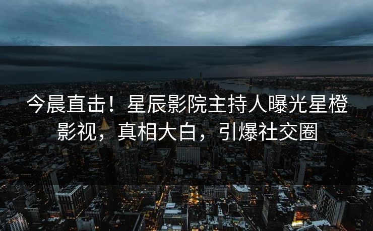 今晨直击！星辰影院主持人曝光星橙影视，真相大白，引爆社交圈