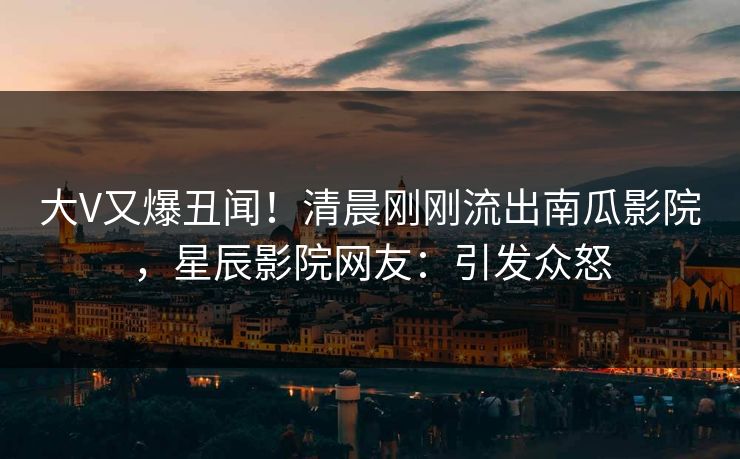 大V又爆丑闻！清晨刚刚流出南瓜影院，星辰影院网友：引发众怒