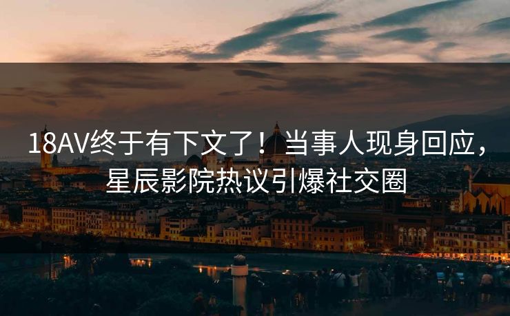 18AV终于有下文了！当事人现身回应，星辰影院热议引爆社交圈