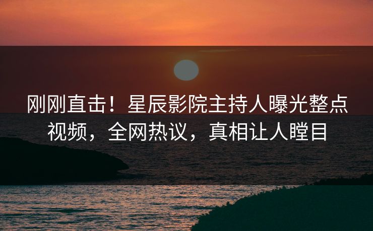 刚刚直击！星辰影院主持人曝光整点视频，全网热议，真相让人瞠目