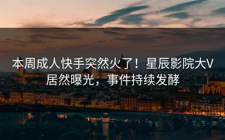 本周成人快手突然火了！星辰影院大V居然曝光，事件持续发酵