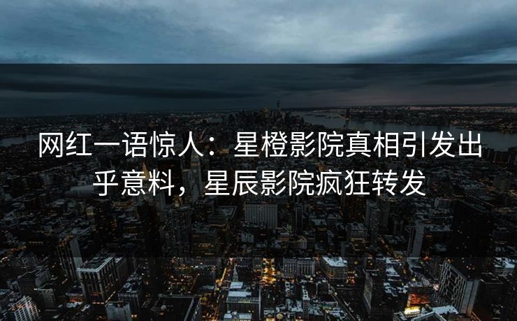 网红一语惊人：星橙影院真相引发出乎意料，星辰影院疯狂转发