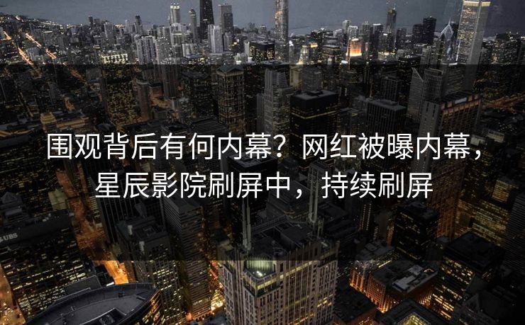 围观背后有何内幕？网红被曝内幕，星辰影院刷屏中，持续刷屏