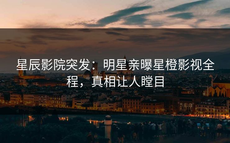 星辰影院突发：明星亲曝星橙影视全程，真相让人瞠目