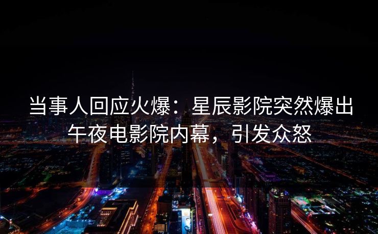当事人回应火爆：星辰影院突然爆出午夜电影院内幕，引发众怒
