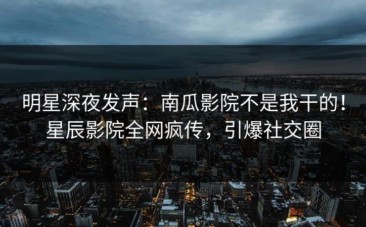 明星深夜发声：南瓜影院不是我干的！星辰影院全网疯传，引爆社交圈