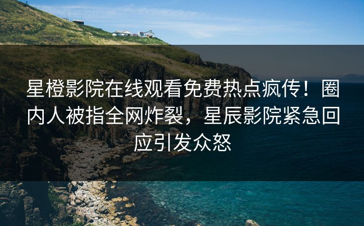 星橙影院在线观看免费热点疯传！圈内人被指全网炸裂，星辰影院紧急回应引发众怒
