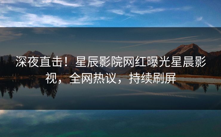 深夜直击！星辰影院网红曝光星晨影视，全网热议，持续刷屏