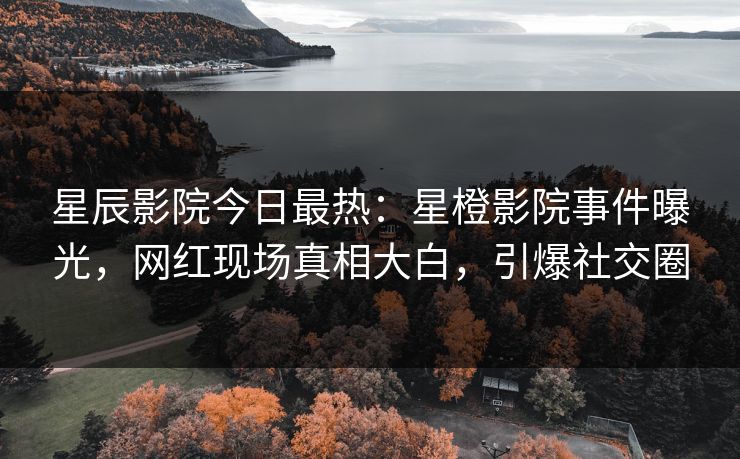 星辰影院今日最热：星橙影院事件曝光，网红现场真相大白，引爆社交圈