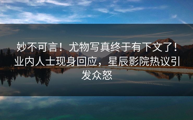 妙不可言！尤物写真终于有下文了！业内人士现身回应，星辰影院热议引发众怒