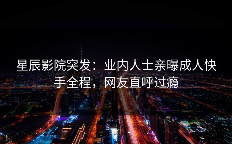 星辰影院突发：业内人士亲曝成人快手全程，网友直呼过瘾
