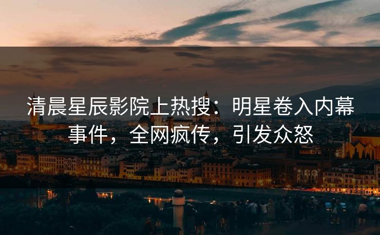 清晨星辰影院上热搜:明星卷入内幕事件,全网疯传,引发众怒