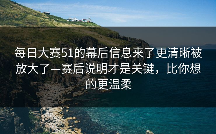 每日大赛51的幕后信息来了更清晰被放大了—赛后说明才是关键，比你想的更温柔