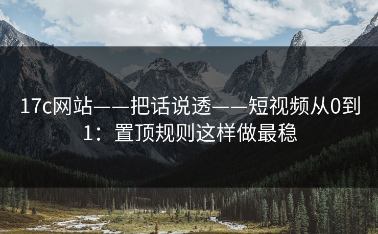 17c网站——把话说透——短视频从0到1：置顶规则这样做最稳