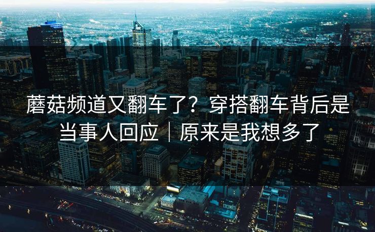 蘑菇频道又翻车了？穿搭翻车背后是当事人回应｜原来是我想多了